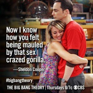 Now I know how you felt being mauled by that sex crazed gorilla - Sheldon Cooper